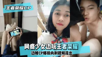 【王泽荣耀CP】网瘾少女边玩王泽荣耀边被CP爆操内射视频流出！