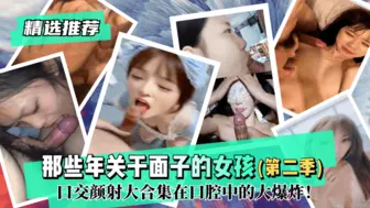 【精选推荐】那些年关于面子的女孩（第二季）！口交颜射大合集在口腔中的大爆炸！