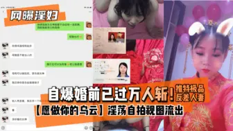 【网曝淫妇】自爆婚前已过万人斩！推特极品反差人妻【愿做你的乌云】淫荡自拍视图流出